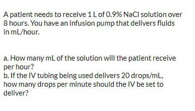 A patient needs to receive 1 L of 0.9% NaCl solution over
8 hours. You have an infusion pump that delivers fluids
in mL/hour.
a. How many mL of the solution will the patient receive
per hour?
b. If the IV tubing being used delivers 20 drops/mL,
how many drops per minute should the IV be set to
deliver?