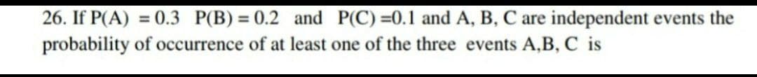 26. If P(A) = 0.3 P(B) = 0.2 and P(C)=0.1 and A, B, C are independent events the
probability of occurrence of at least one of the three events A,B, C is