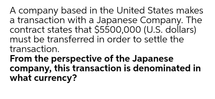 A company based in the United States makes
a transaction with a Japanese Company. The
contract states that $5500,000 (U.S. dollars)
must be transferred in order to settle the
transaction.
From the perspective of the Japanese
company, this transaction is denominated in
what currency?
