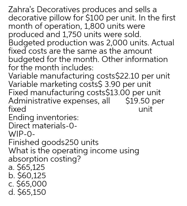 Zahra's Decoratives produces and sells a
decorative pillow for $100 per unit. In the first
month of operation, 1,800 units were
produced and 1,750 units were sold.
Budgeted production was 2,000 units. Actual
fixed costs are the same as the amount
budgeted for the month. Other information
for the month includes:
Variable manufacturing costs$22.10 per unit
Variable marketing costs$ 3.90 per unit
Fixed manufacturing costs$13.00 per unit
Administrative expenses, all
fixed
$19.50 per
unit
Ending inventories:
Direct materials-0-
WIP-0-
Finished goods250 units
What is the operating income using
absorption costing?
a. $65,125
b. $60,125
c. $65,000
d. $65,150
