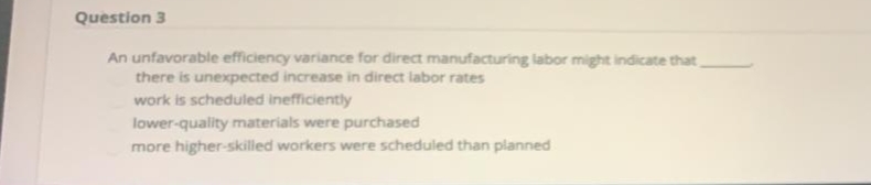 Question 3
An unfavorable efficiency variance for direct manufacturing labor might indicate that,
there is unexpected increase in direct labor rates
work is scheduled inefficiently
lower-quality materials were purchased
more higher-skilled workers were scheduled than planned
