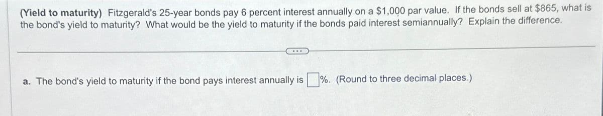(Yield to maturity) Fitzgerald's 25-year bonds pay 6 percent interest annually on a $1,000 par value. If the bonds sell at $865, what is
the bond's yield to maturity? What would be the yield to maturity if the bonds paid interest semiannually? Explain the difference.
a. The bond's yield to maturity if the bond pays interest annually is%. (Round to three decimal places.)