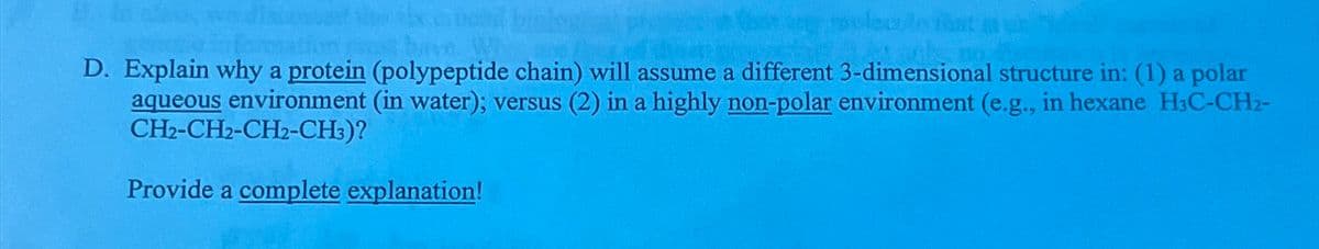 D. Explain why a protein (polypeptide chain) will assume a different 3-dimensional structure in: (1) a polar
aqueous environment (in water); versus (2) in a highly non-polar environment (e.g., in hexane H3C-CH2-
CH2-CH2-CH2-CH3)?
Provide a complete explanation!