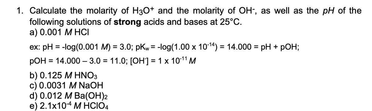 1. Calculate the molarity of H3O+ and the molarity of OH-, as well as the pH of the
following solutions of strong acids and bases at 25°C.
а) 0.001 М НCІ
ex: pH = -log(0.001 M) = 3.0; pKw = -log(1.00 x 1014) = 14.000 = pH + pOH;
pOH = 14.000 – 3.0 = 11.0; [OH] = 1 x 1011 M
%3D
b) 0.125 M HNO3
c) 0.0031 M NaOH
d) 0.012 M Ba(ОН)2
е) 2.1x104 М HCIOA
