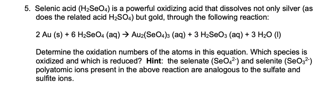5. Selenic acid (H2SEO4) is a powerful oxidizing acid that dissolves not only silver (as
does the related acid H2SO4) but gold, through the following reaction:
2 Au (s) + 6 H2SEO4 (aq) → Au2(SeO4)3 (aq) + 3 H2SEO3 (aq) + 3 H2O (I)
Determine the oxidation numbers of the atoms in this equation. Which species is
oxidized and which is reduced? Hint: the selenate (SeO42-) and selenite (SeO3²-)
polyatomic ions present in the above reaction are analogous to the sulfate and
sulfite ions.
