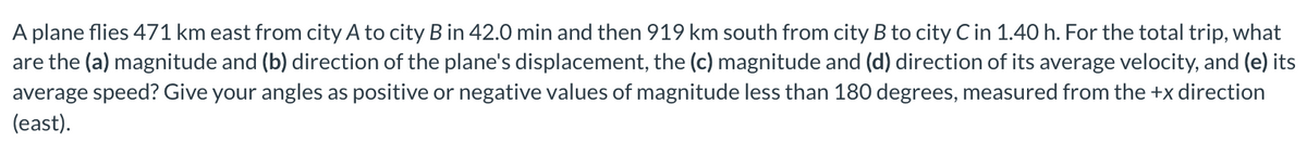 A plane flies 471 km east from city A to city B in 42.0 min and then 919 km south from city B to city C in 1.40 h. For the total trip, what
are the (a) magnitude and (b) direction of the plane's displacement, the (c) magnitude and (d) direction of its average velocity, and (e) its
average speed? Give your angles as positive or negative values of magnitude less than 180 degrees, measured from the +x direction
(east).
