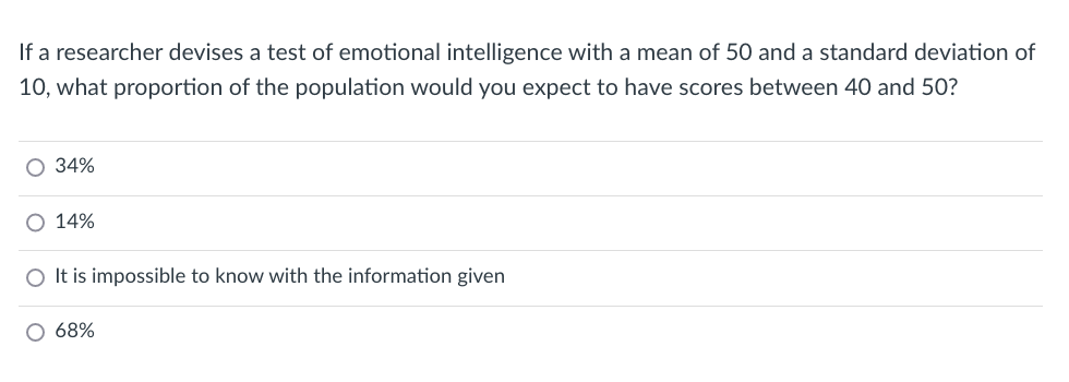 If a researcher devises a test of emotional intelligence with a mean of 50 and a standard deviation of
10, what proportion of the population would you expect to have scores between 40 and 50?
O 34%
O 14%
O It is impossible to know with the information given
68%
