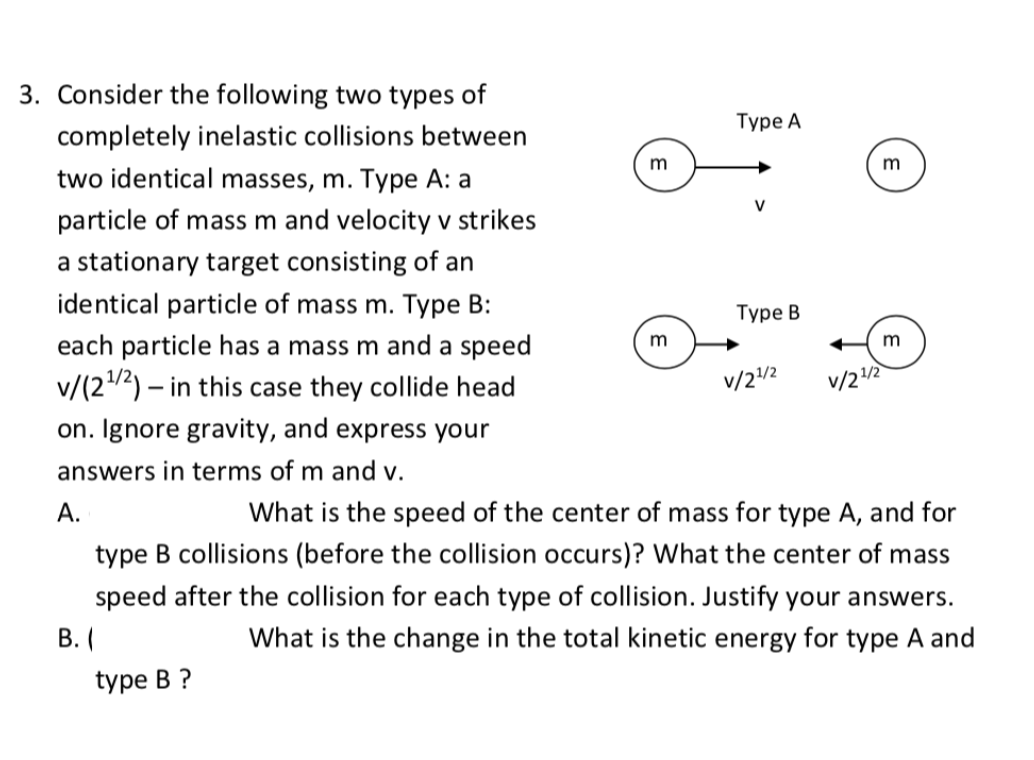 3. Consider the following two types of
completely inelastic collisions between
Турe A
two identical masses, m. Type A: a
m
m
particle of mass m and velocity v strikes
V
a stationary target consisting of an
identical particle of mass m. Type B:
Туре В
each particle has a mass m and a speed
m
m
v/(22) – in this case they collide head
v/2/2
V/22
on. Ignore gravity, and express your
answers in terms of m and v.
A.
What is the speed of the center of mass for type A, and for
type B collisions (before the collision occurs)? What the center of mass
speed after the collision for each type of collision. Justify your answers.
В. (
What is the change in the total kinetic energy for type A and
type B ?

