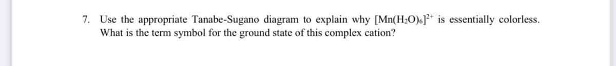 7. Use the appropriate Tanabe-Sugano diagram to explain why [Mn(H2O)6]2+ is essentially colorless.
What is the term symbol for the ground state of this complex cation?