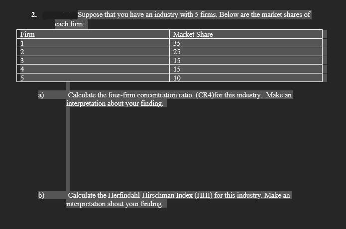 Firm
1
3
نا لیا
Nİ
4
5
b)
Suppose that you have an industry with 5 firms. Below are the market shares of
each firm:
Market Share
35
25
15
15
10
Calculate the four-firm concentration ratio (CR4)for this industry. Make an
interpretation about your finding.
Calculate the Herfindahl-Hirschman Index (HHI) for this industry. Make an
interpretation about your finding.