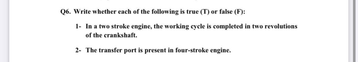 Q6. Write whether each of the following is true (T) or false (F):
1- In a two stroke engine, the working cycle is completed in two revolutions
of the crankshaft.
2- The transfer port is present in four-stroke engine.
