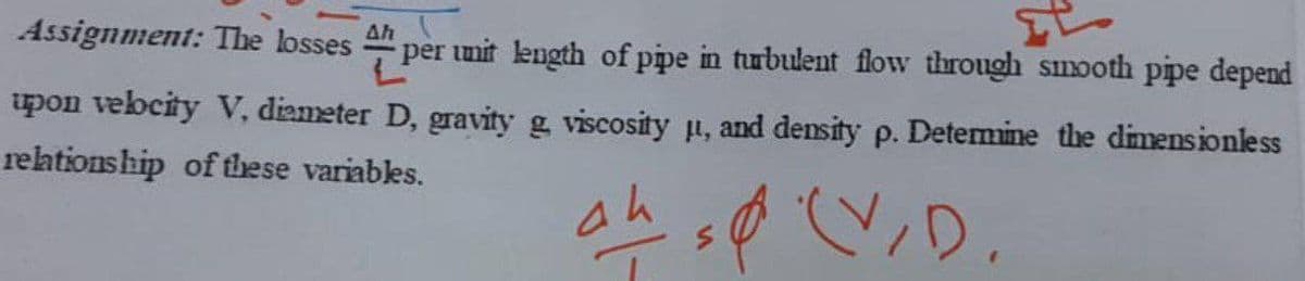 Assignment: The losses " per
Ah
per unit length of pipe in turbulent flow through snooth pipe depend
upon vebcity V, diameter D, gravity g viscosity p, and density p. Detemine the dimensionless
rehtionship of these variables.
