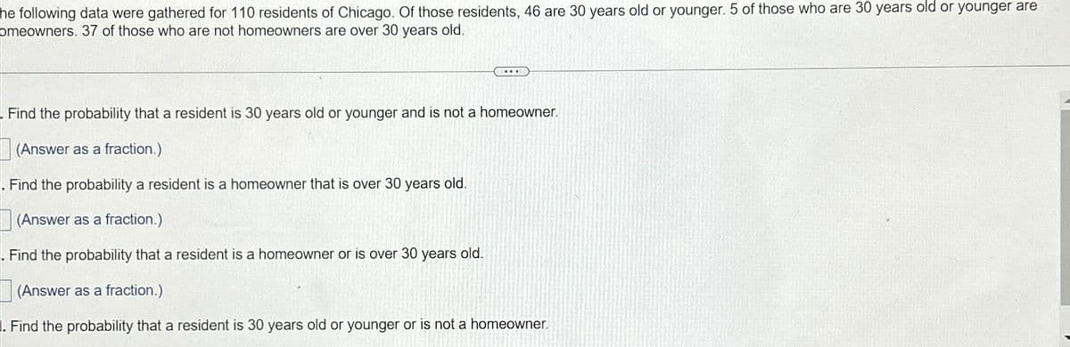 he following data were gathered for 110 residents of Chicago. Of those residents, 46 are 30 years old or younger. 5 of those who are 30 years old or younger are
omeowners. 37 of those who are not homeowners are over 30 years old.
...
Find the probability that a resident is 30 years old or younger and is not a homeowner.
(Answer as a fraction.)
. Find the probability a resident is a homeowner that is over 30 years old.
(Answer as a fraction.)
. Find the probability that a resident is a homeowner or is over 30 years old.
(Answer as a fraction.)
. Find the probability that a resident is 30 years old or younger or is not a homeowner.