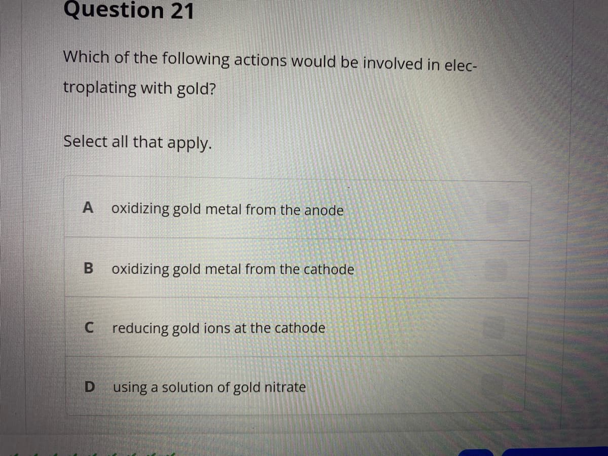 Question 21
Which of the following actions would be involved in elec-
troplating with gold?
Select all that apply.
A oxidizing gold metal from the anode
B oxidizing gold metal from the cathode
C reducing gold ions at the cathode
D
using a solution of gold nitrate