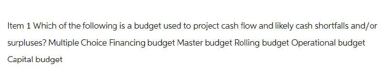 Item 1 Which of the following is a budget used to project cash flow and likely cash shortfalls and/or
surpluses? Multiple Choice Financing budget Master budget Rolling budget Operational budget
Capital budget