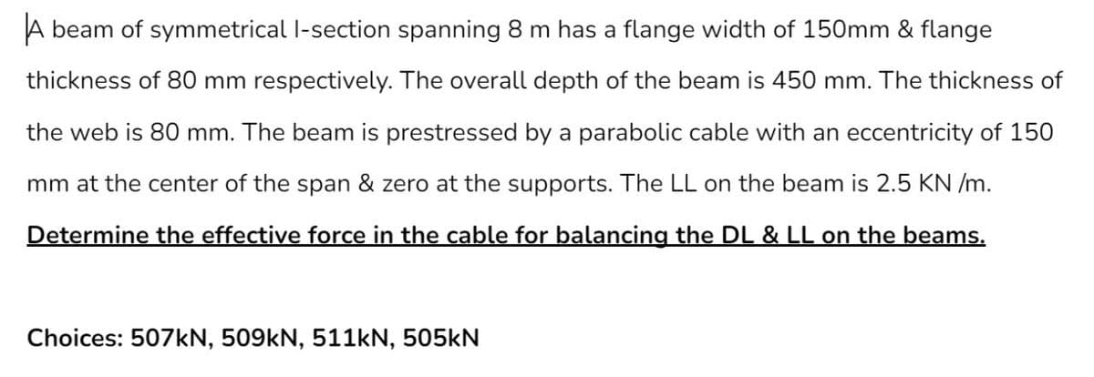 A beam of symmetrical I-section spanning 8 m has a flange width of 150mm & flange
thickness of 80 mm respectively. The overall depth of the beam is 450 mm. The thickness of
the web is 80 mm. The beam is prestressed by a parabolic cable with an eccentricity of 150
mm at the center of the span & zero at the supports. The LL on the beam is 2.5 KN /m.
Determine the effective force in the cable for balancing the DL & LL on the beams.
Choices: 507kN, 509kN, 511kN, 505kN