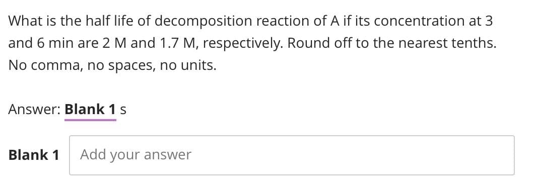 What is the half life of decomposition reaction of A if its concentration at 3
and 6 min are 2 M and 1.7 M, respectively. Round off to the nearest tenths.
No comma, no spaces, no units.
Answer: Blank 1 s
Blank 1 Add your answer