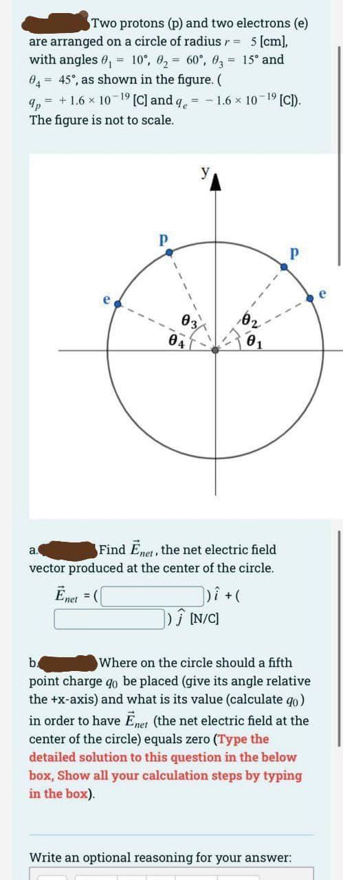 Two protons (p) and two electrons (e)
are arranged on a circle of radius = 5 [cm],
with angles 0₁ = 10°, 0₂= 60°, 03= 15° and
04 = 45°, as shown in the figure. (
9p = + 1.6 × 10-¹⁹ [C] and q = -1.6 × 10-¹⁹ [C]).
The figure is not to scale.
Р
03
04
a
Find Enet, the net electric field
vector produced at the center of the circle.
Enet =
])i + (
]) Ĵ [N/C]
b.
Where on the circle should a fifth
point charge qo be placed (give its angle relative
the +x-axis) and what is its value (calculate qo)
in order to have Ēnet (the net electric field at the
center of the circle) equals zero (Type the
detailed solution to this question in the below
box, Show all your calculation steps by typing
in the box).
Write an optional reasoning for your answer: