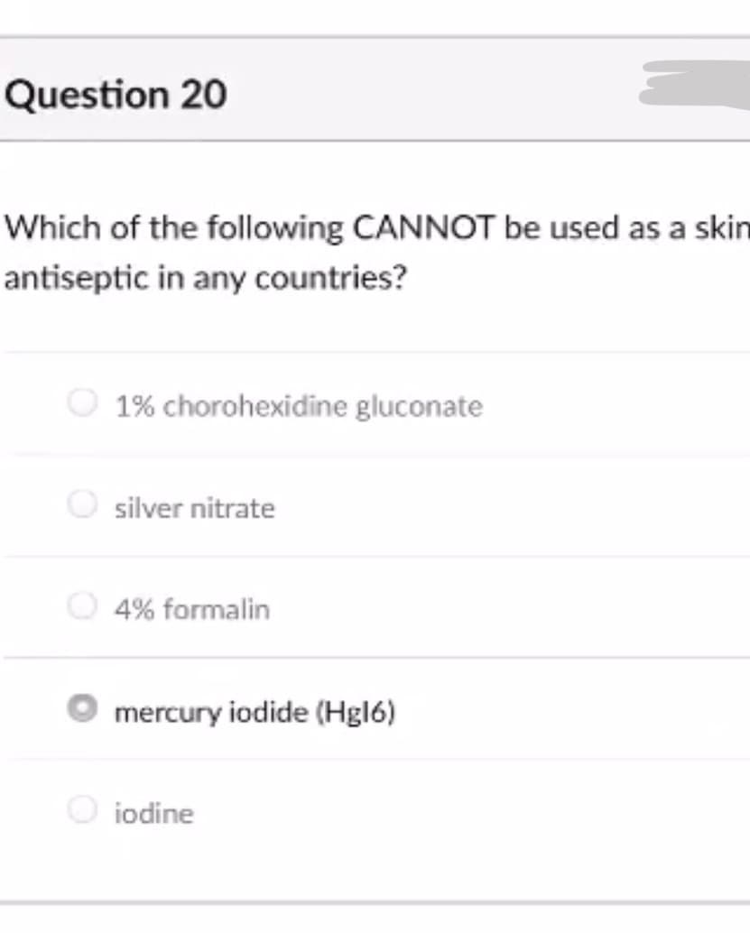 Question 20
Which of the following CANNOT be used as a skin
antiseptic in any countries?
1% chorohexidine gluconate
silver nitrate
4% formalin
mercury iodide (Hgl6)
O iodine
