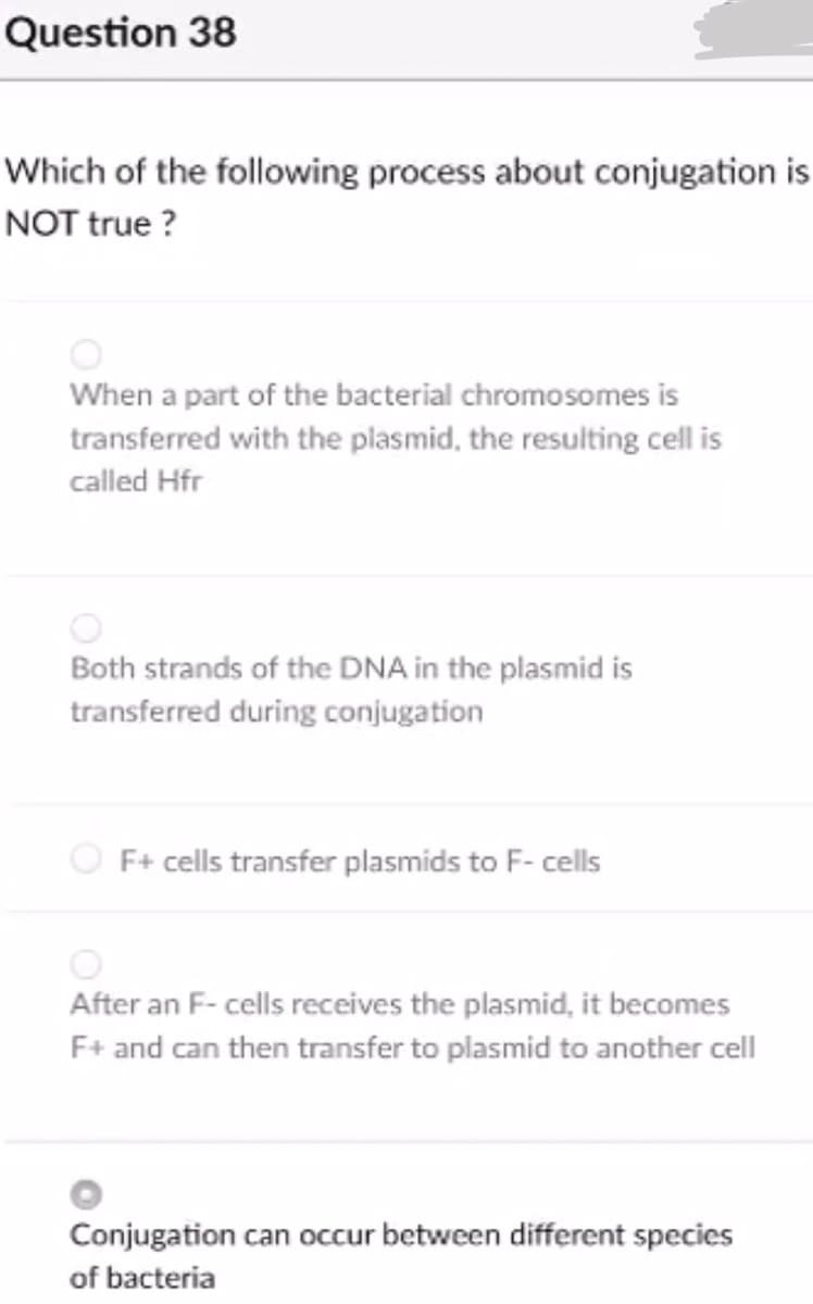Question 38
Which of the following process about conjugation is
NOT true ?
When a part of the bacterial chromosomes is
transferred with the plasmid, the resulting cell is
called Hfr
Both strands of the DNA in the plasmid is
transferred during conjugation
F+ cells transfer plasmids to F- cells
After an F- cells receives the plasmid, it becomes
F+ and can then transfer to plasmid to another cell
Conjugation can occur between different species
of bacteria
