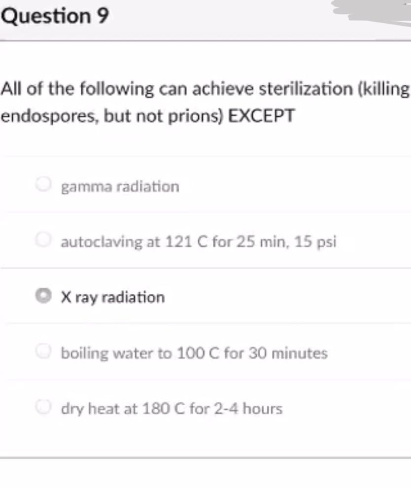 Question 9
All of the following can achieve sterilization (killing
endospores, but not prions) EXCEPT
gamma radiation
O autoclaving at 121 C for 25 min, 15 psi
X ray radiation
O boiling water to 100 C for 30 minutes
O dry heat at 180 C for 2-4 hours
