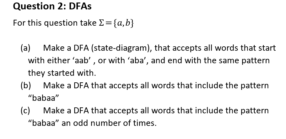 Question 2: DFAs
For this question take >= {a,b}
(a) Make a DFA (state-diagram), that accepts all words that start
with either 'aab', or with 'aba', and end with the same pattern
they started with.
(b) Make a DFA that accepts all words that include the pattern
"babaa"
(c) Make a DFA that accepts all words that include the pattern
"babaa" an odd number of times.