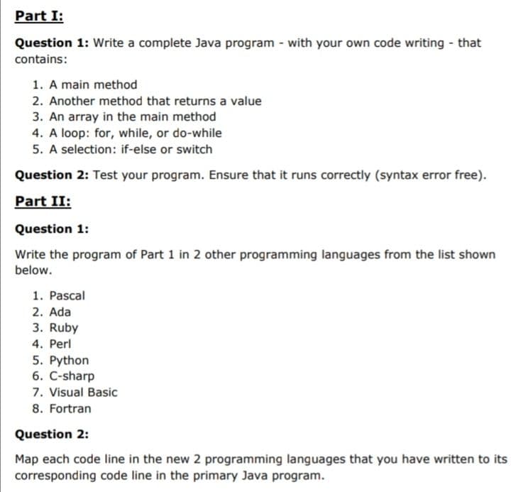 Part I:
Question 1: Write a complete Java program - with your own code writing - that
contains:
1. A main method
2. Another method that returns a value
3. An array in the main method
4. A loop: for, while, or do-while
5. A selection: if-else or switch
Question 2: Test your program. Ensure that it runs correctly (syntax error free).
Part II:
Question 1:
Write the program of Part 1 in 2 other programming languages from the list shown
below.
1. Pascal
2. Ada
3. Ruby
4. Perl
5. Python
6. C-sharp
7. Visual Basic
8. Fortran
Question 2:
Map each code line in the new 2 programming languages that you have written to its
corresponding code line in the primary Java program.