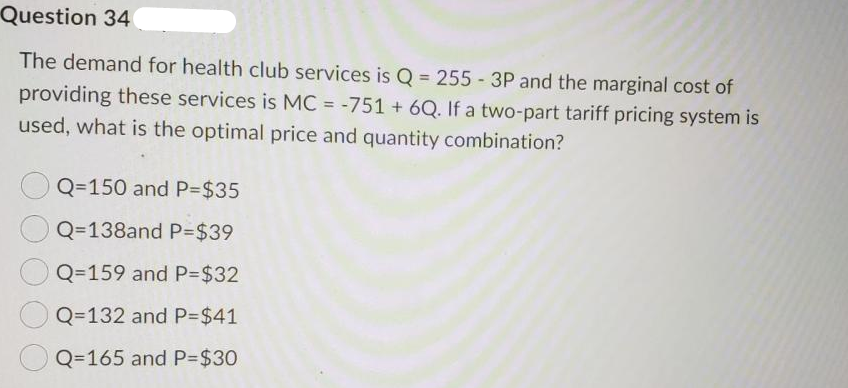 Question 34
The demand for health club services is Q = 255 3P and the marginal cost of
providing these services is MC = -751 +6Q. If a two-part tariff pricing system is
used, what is the optimal price and quantity combination?
Q=150 and P=$35
Q=138and P=$39
Q=159 and P=$32
Q=132 and P=$41
Q=165 and P=$30