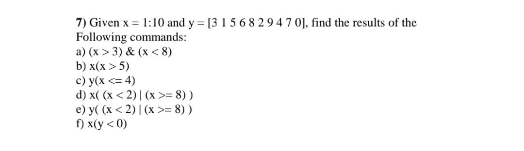 7) Given x = 1:10 and y = [3 1 5 6 8 2 9 4 7 0], find the results of the
Following commands:
a) (x > 3) & (x < 8)
b) x(x > 5)
c) y(x <= 4)
d) x((x <2)| (x >= 8))
e) y( (x <2)| (x >= 8))
f) x(y < 0)