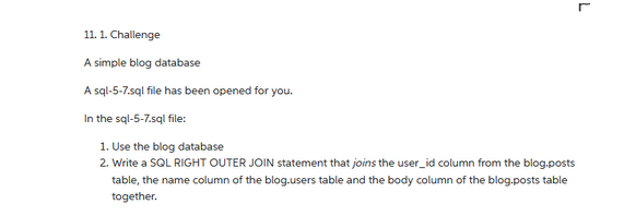 11. 1. Challenge
A simple blog database
A sql-5-7.sql file has been opened for you.
In the sql-5-7.sql file:
1. Use the blog database
2. Write a SQL RIGHT OUTER JOIN statement that joins the user_id column from the blog posts
table, the name column of the blog-users table and the body column of the blog.posts table
together.
L