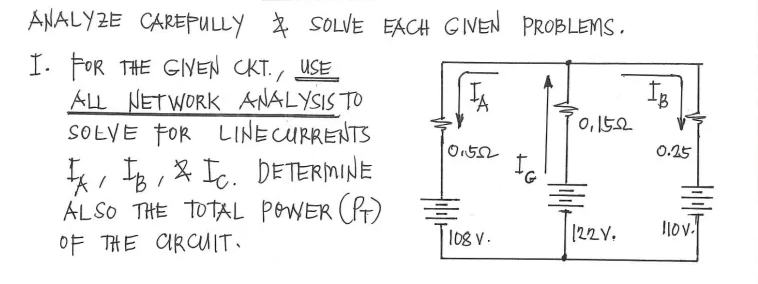 ANALYZE CAREPULLY *
* SOLVE EACH GINEN PROBLEMS.
I. FOR THE GINEN CKT., USE
ALL NETWORK ANALYSIS TO
SOŁVE FOR LINECURRENTS
0,152
0.25
, TB , & Ic. DETERMINE
ALSO THE TOTAL POWER (R)
OF THE ARCUIT.
108 V.
[22V.
