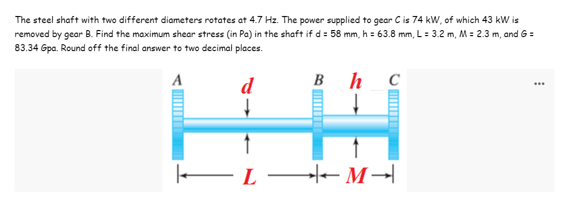The steel shaft with two different diameters rotates at 4.7 Hz. The power supplied to gear C is 74 kW, of which 43 kW is
removed by gear B. Find the maximum shear stress (in Pa) in the shaft if d = 58 mm, h = 63.8 mm, L = 3.2 m, M = 2.3 m, and G =
83.34 Gpa. Round off the final answer to two decimal places.
A
d
B
h
C
...
–L - M→|
