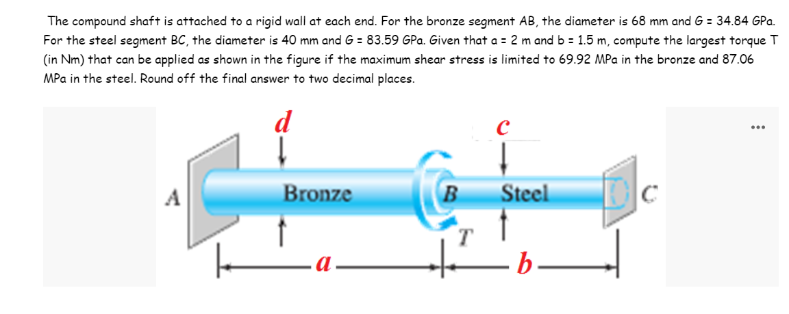 The compound shaft is attached to a rigid wall at each end. For the bronze segment AB, the diameter is 68 mm and G = 34.84 GPa.
For the steel segment BC, the diameter is 40 mm and G = 83.59 GPa. Given that a = 2 m and b = 1.5 m, compute the largest torque T
(in Nm) that can be applied as shown in the figure if the maximum shear stress is limited to 69.92 MPa in the bronze and 87.06
MPa in the steel. Round off the final answer to two decimal places.
d
...
A
Bronze
B
Steel
b.
