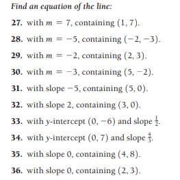 Find an equation of the line:
27. with m = 7, containing (1, 7).
28. with m = -5, containing (-2, -3).
29. with m = -2, containing (2, 3).
30. with m = -3, containing (5, -2).
31. with slope -5, containing (5, 0).
32. with slope 2, containing (3, 0).
33. with y-intercept (0, -6) and slope .
34. with y-intercept (0, 7) and slope.
35. with slope 0, containing (4, 8).
36. with slope 0, containing (2, 3).
