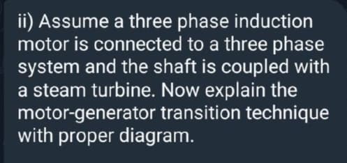 ii) Assume a three phase induction
motor is connected to a three phase
system and the shaft is coupled with
a steam turbine. Now explain the
motor-generator transition technique
with proper diagram.
