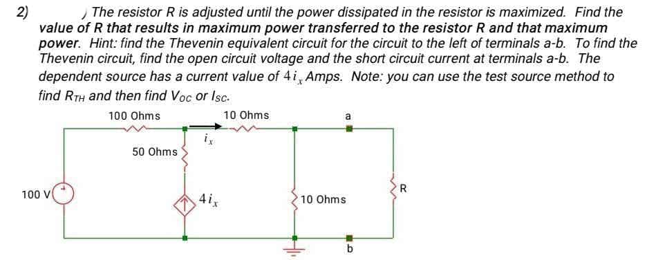 The resistor R is adjusted until the power dissipated in the resistor is maximized. Find the
2)
value of R that results in maximum power transferred to the resistor R and that maximum
power. Hint: find the Thevenin equivalent circuit for the circuit to the left of terminals a-b. To find the
Thevenin circuit, find the open circuit voltage and the short circuit current at terminals a-b. The
dependent source has a current value of 4i, Amps. Note: you can use the test source method to
find RTH and then find Voc or Isc.
100 Ohms
10 Ohms
a
50 Ohms
R
100 V
4ix
10 Ohms
