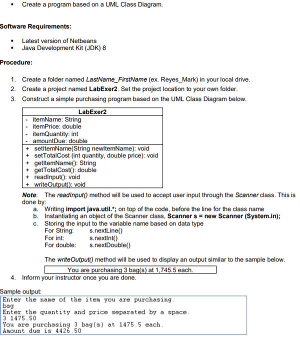 Create a program based on a UML Class Diagram.
Software Requirements:
Latest version of Netbeans
Java Development Kit (JDK) 8
Procedure:
1. Create a folder named LastName_FirstName (ex. Reyes_Mark) in your local drive.
2. Create a project named LabExer2. Set the project location to your own folder.
3. Construct a simple purchasing program based on the UML Class Diagram below.
LabExer2
itemName: String
itemPrice: double
itemQuantity: int
- amountDue: double
+ setltemName(String newltemName): void
+ setTotalCost (int quantity, double price): void
getltemName(): String
+ getTotalCost(): double
readinput(): void
+ writeOutput(): void
Note: The readinput() method will be used to accept user input through the Scanner class. This is
done by:
a. Writing import java.util."; on top of the code, before the line for the class name
b. Instantiating an object of the Scanner class, Scanner s = new Scanner (System.in);
c. Storing the input to the variable name based on data type
For String:
For int:
For double:
s.nextLine()
s.nextint()
s.nextDouble()
The writeOutput() method will be used to display an output similar to the sample below.
You are purchasing 3 bag(s) at 1,745.5 each.
4. Inform your instructor once you are done.
Sample output:
Enter the name of the item you are purchasing.
bag
Enter the quantity and price separated by a space.
3 1475.50
You are purchasing 3 bag (s) at 1475.5 each.
Amount due is 4426.50
