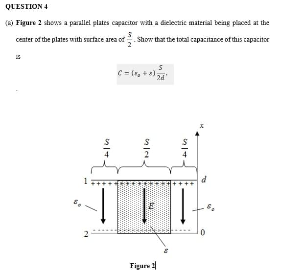 QUESTION 4
(a) Figure 2 shows a parallel plates capacitor with a dielectric material being placed at the
S
center of the plates with surface area of
. Show that the total capacitance of this capacitor
2
is
C = (8, + ɛ)-
2d
S
S
d
8.
2
Figure 2|
