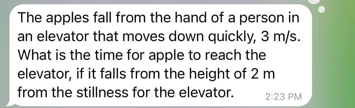 The apples fall from the hand of a person in
an elevator that moves down quickly, 3 m/s.
What is the time for apple to reach the
elevator, if it falls from the height of 2 m
from the stillness for the elevator.
2:23 PM
