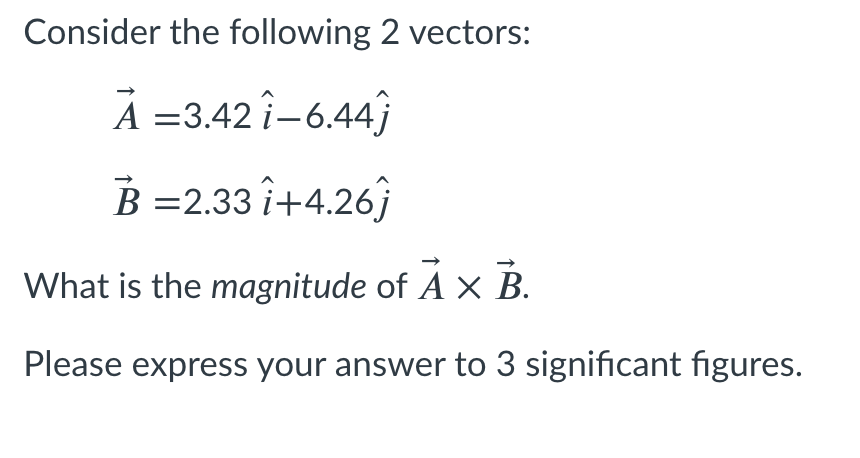 Consider the following 2 vectors:
A =3.42 î-6.44}
B =2.33 î+4.26j
What is the magnitude of Á x B.
A
Please express your answer to 3 significant figures.
