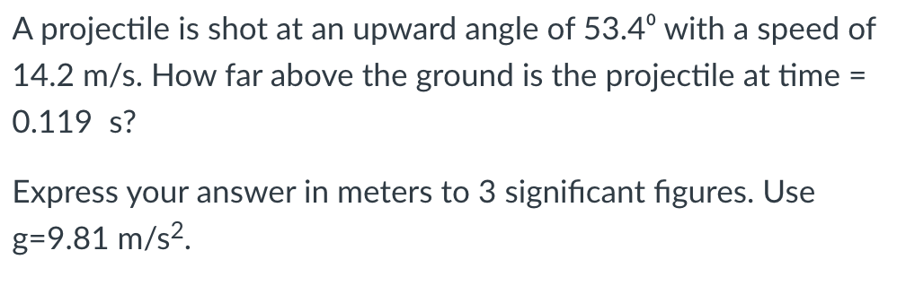 A projectile is shot at an upward angle of 53.4° with a speed of
14.2 m/s. How far above the ground is the projectile at time =
0.119 s?
Express your answer in meters to 3 significant figures. Use
g=9.81 m/s².
