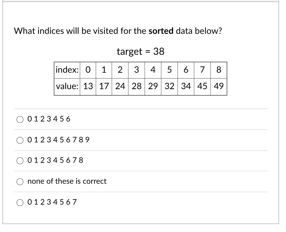 What indices will be visited for the sorted data below?
target = 38
index: 0 1 2 3 4
5
6 7
8
value: 13 17 24 28 29 32 34 45 49
0123 4 5 6
0123456 789
012345 6 7 8
none of these is correct
0123456 7
