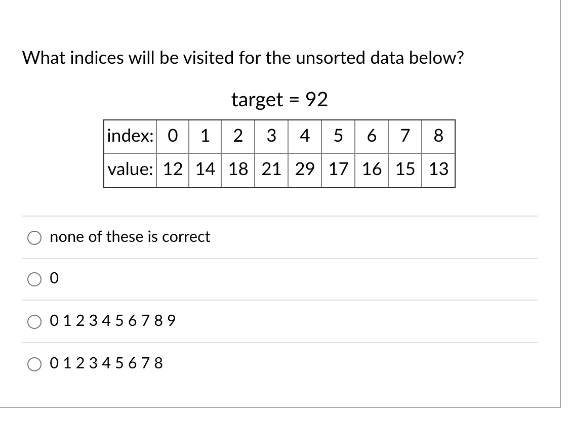 What indices will be visited for the unsorted data below?
target = 92
%3D
index: 0 1 2 3 45 6 7
8
value: 12 14 18 21 29 17 16 15 13
none of these is correct
01234 5 6 789
01234 5 6 78
