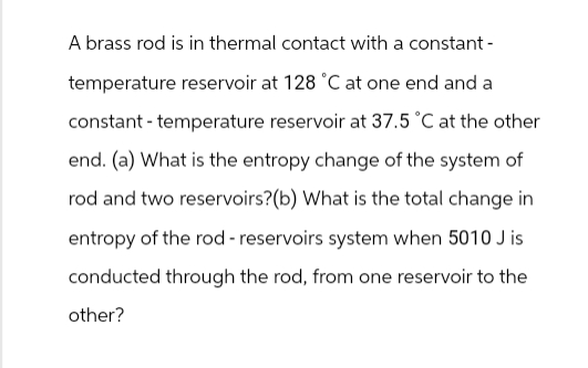 A brass rod is in thermal contact with a constant -
temperature reservoir at 128 °C at one end and a
constant - temperature reservoir at 37.5 °C at the other
end. (a) What is the entropy change of the system of
rod and two reservoirs? (b) What is the total change in
entropy of the rod -reservoirs system when 5010 J is
conducted through the rod, from one reservoir to the
other?