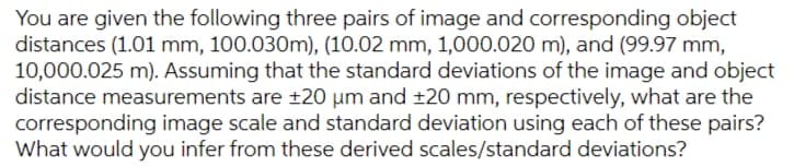You are given the following three pairs of image and corresponding object
distances (1.01 mm, 100.030m), (10.02 mm, 1,000.020 m), and (99.97 mm,
10,000.025 m). Assuming that the standard deviations of the image and object
distance measurements are ±20 µm and ±20 mm, respectively, what are the
corresponding image scale and standard deviation using each of these pairs?
What would you infer from these derived scales/standard deviations?
