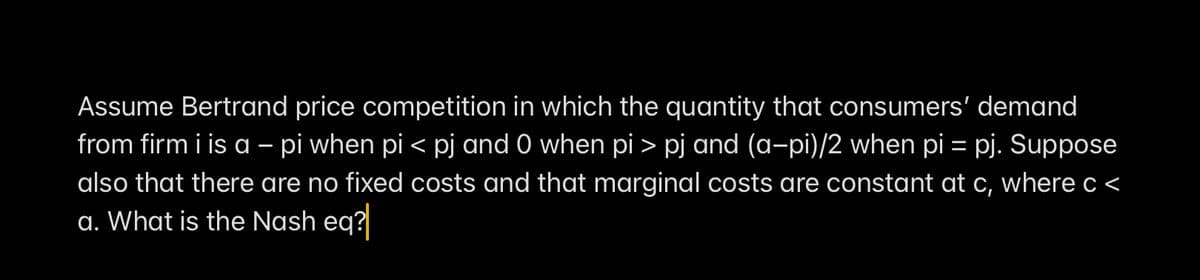 Assume Bertrand price competition in which the quantity that consumers' demand
from firm i is a - pi when pi < pj and 0 when pi > pj and (a-pi)/2 when pi= pj. Suppose
also that there are no fixed costs and that marginal costs are constant at c, where c <
a. What is the Nash eq?