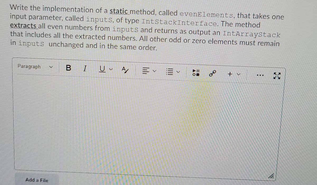 Write the implementation of a static method, called evenElements, that takes one
input parameter, called inputS, of type IntStackInterface. The method
extracts all even numbers from inputS and returns as output an IntArrayStack
that includes all the extracted numbers. All other odd or zero elements must remain
in inputs unchanged and in the same order.
Paragraph
BI
of
...
Add a File
