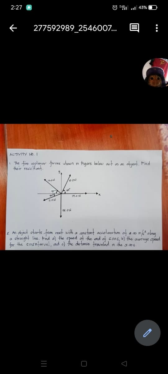 2:27
O +491 .. 43%
277592989 2546007...
ACTIVITY NO, I
The five coplanar forces uhown in tigure below act on an
the ir resulfant.
object. Find
K16.ON
19.0N
I-ON
24.ON
. An dajact otarts from rest with a conctant acceleration of a.0* abng
straight line. Find a) the speed at the end of 5.00s, b) the auerage speed
for the sosnterval, and c) the dietance traveled in the 5.00s.
||
