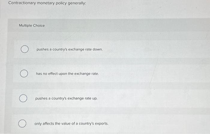 Contractionary monetary policy generally:
Multiple Choice
O
O
pushes a country's exchange rate down.
has no effect upon the exchange rate.
pushes a country's exchange rate up.
only affects the value of a country's exports.