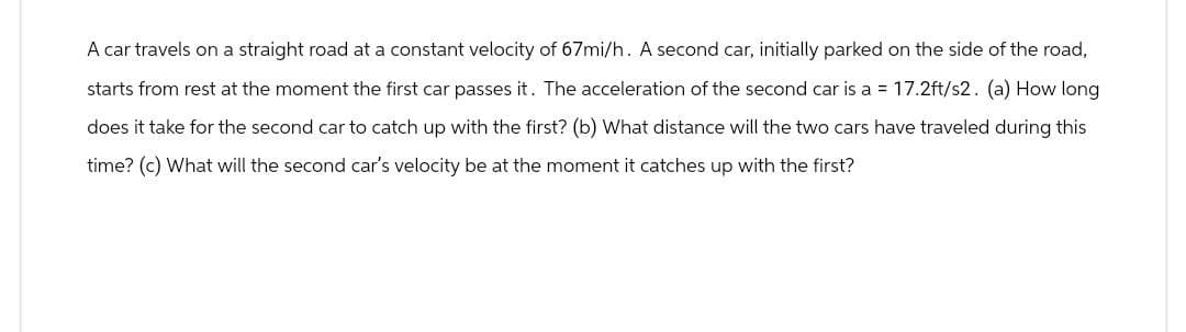 A car travels on a straight road at a constant velocity of 67mi/h. A second car, initially parked on the side of the road,
starts from rest at the moment the first car passes it. The acceleration of the second car is a = 17.2ft/s2. (a) How long
does it take for the second car to catch up with the first? (b) What distance will the two cars have traveled during this
time? (c) What will the second car's velocity be at the moment it catches up with the first?